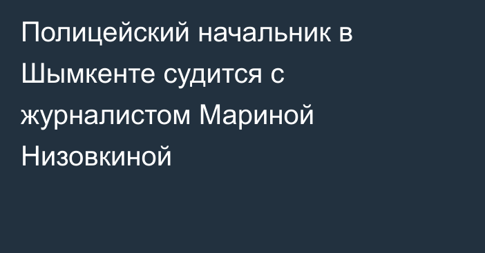 Полицейский начальник в Шымкенте судится с журналистом Мариной Низовкиной