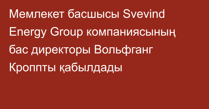 Мемлекет басшысы Svevind Energy Group компаниясының бас директоры Вольфганг Кроппты қабылдады