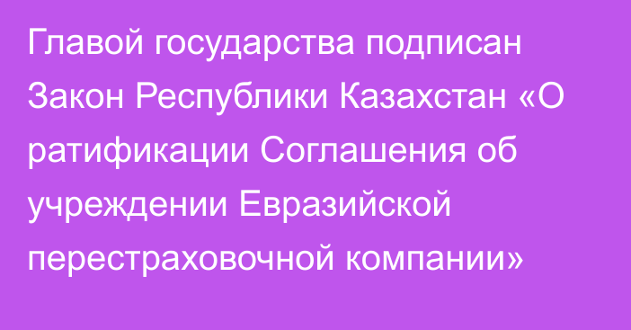 Главой государства подписан Закон Республики Казахстан «О ратификации Соглашения об учреждении Евразийской перестраховочной компании»