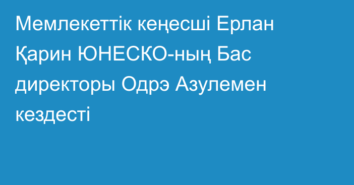 Мемлекеттік кеңесші Ерлан Қарин ЮНЕСКО-ның Бас директоры Одрэ Азулемен кездесті