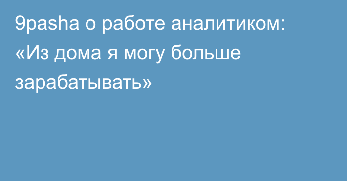 9pasha о работе аналитиком: «Из дома я могу больше зарабатывать»