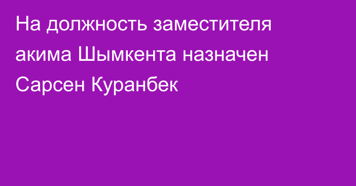 На должность заместителя акима Шымкента назначен Сарсен Куранбек