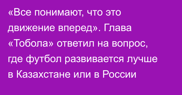 «Все понимают, что это движение вперед». Глава «Тобола» ответил на вопрос, где футбол развивается лучше в Казахстане или в России