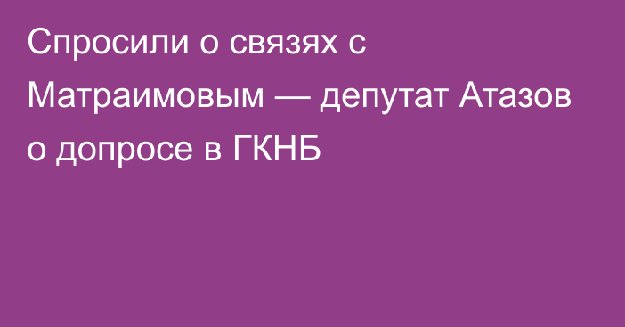 Спросили о связях с Матраимовым — депутат Атазов о допросе в ГКНБ