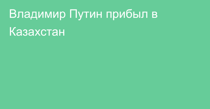 Владимир Путин прибыл в Казахстан