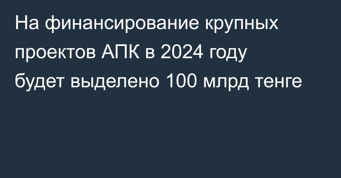 На финансирование крупных проектов АПК в 2024 году будет выделено 100 млрд тенге