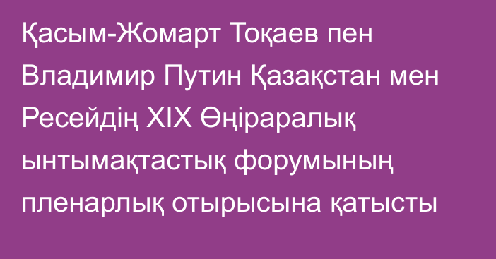 Қасым-Жомарт Тоқаев пен Владимир Путин Қазақстан мен Ресейдің XIX Өңіраралық ынтымақтастық форумының пленарлық отырысына қатысты