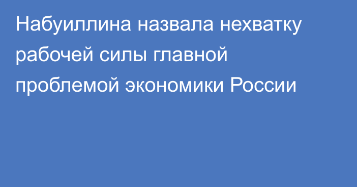 Набуиллина назвала нехватку рабочей силы главной проблемой экономики России