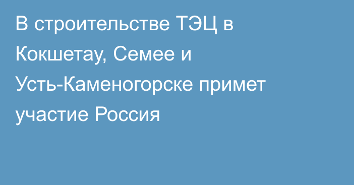 В строительстве ТЭЦ в Кокшетау, Семее и Усть-Каменогорске примет участие Россия