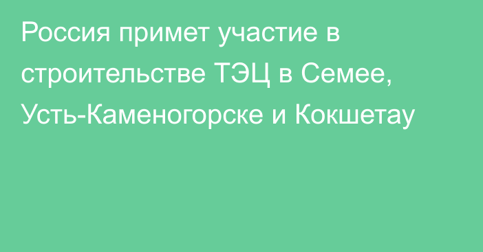 Россия примет участие в строительстве ТЭЦ в Семее, Усть-Каменогорске и Кокшетау