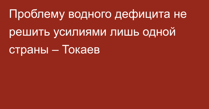 Проблему водного дефицита не решить усилиями лишь одной страны – Токаев