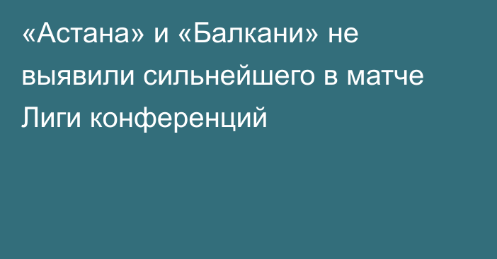 «Астана» и «Балкани» не выявили сильнейшего в матче Лиги конференций