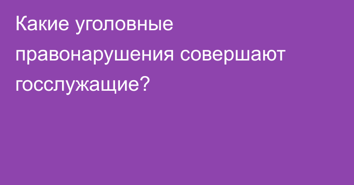 Какие уголовные правонарушения совершают госслужащие?