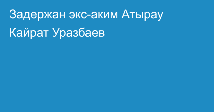 Задержан экс-аким Атырау Кайрат Уразбаев