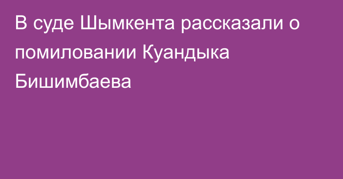 В суде Шымкента рассказали о помиловании Куандыка Бишимбаева