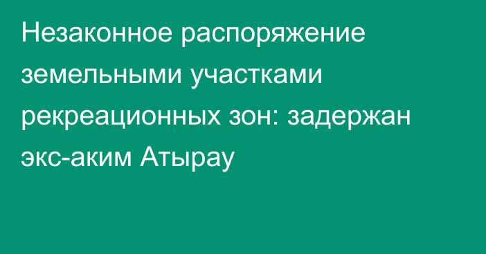 Незаконное распоряжение земельными участками рекреационных зон: задержан экс-аким Атырау