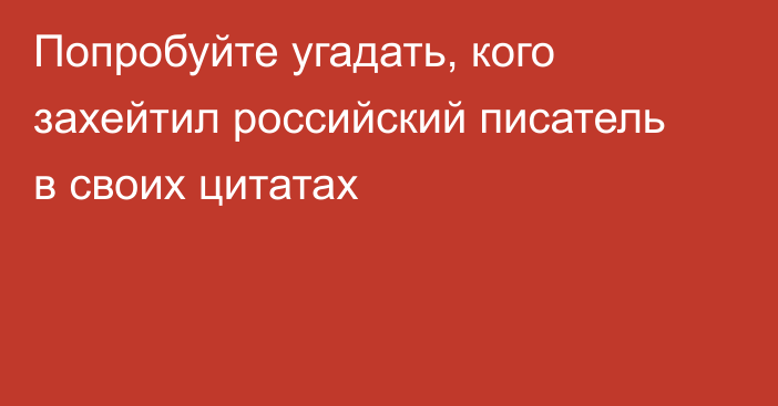 Попробуйте угадать, кого захейтил российский писатель в своих цитатах