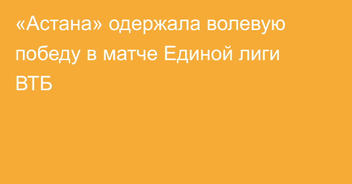 «Астана» одержала волевую победу в матче Единой лиги ВТБ