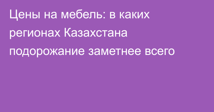 Цены на мебель: в каких регионах Казахстана подорожание заметнее всего