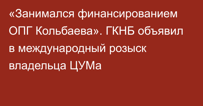 «Занимался финансированием ОПГ Кольбаева». ГКНБ объявил в международный розыск владельца ЦУМа