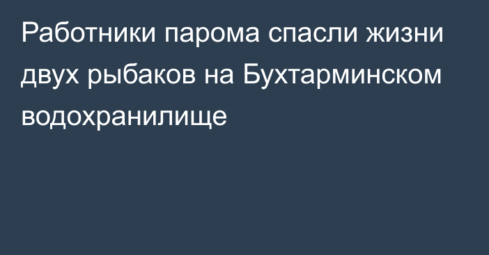 Работники парома спасли жизни двух рыбаков на Бухтарминском водохранилище