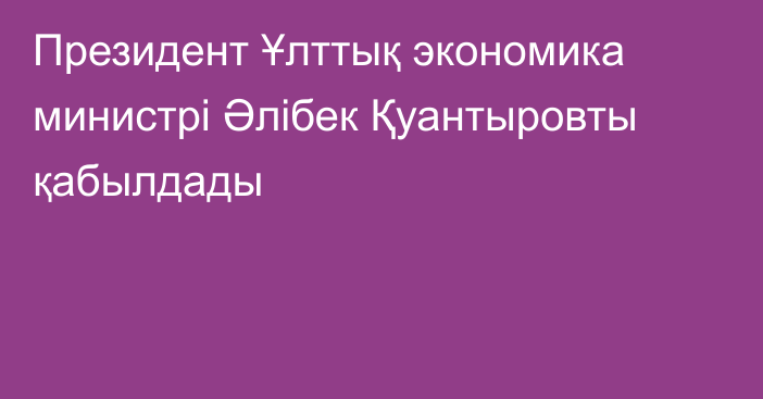 Президент Ұлттық экономика министрі Әлібек Қуантыровты қабылдады