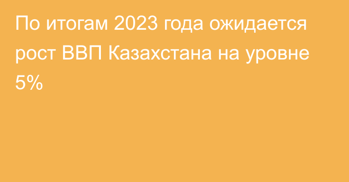 По итогам 2023 года ожидается рост ВВП Казахстана на уровне 5%