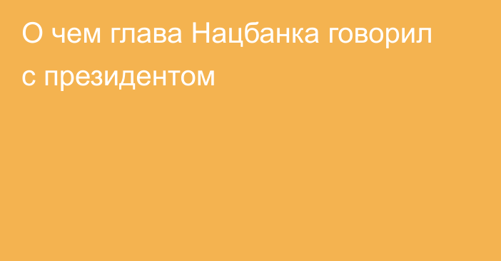 О чем глава Нацбанка говорил с президентом