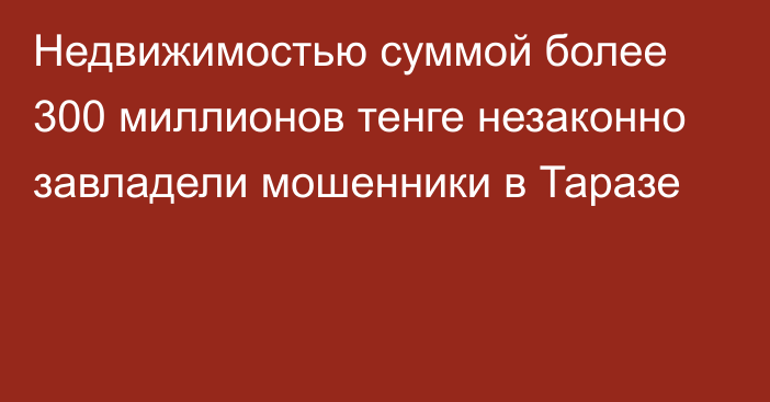 Недвижимостью суммой более 300 миллионов тенге незаконно завладели мошенники в Таразе