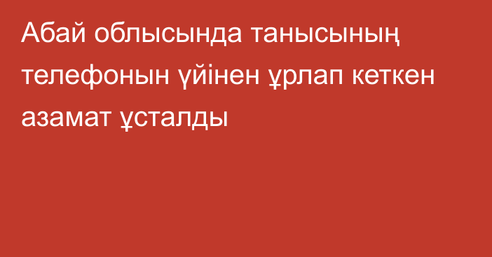 Абай облысында танысының телефонын үйінен ұрлап кеткен азамат ұсталды