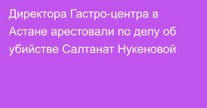 Директора Гастро-центра в Астане арестовали по делу об убийстве Салтанат Нукеновой