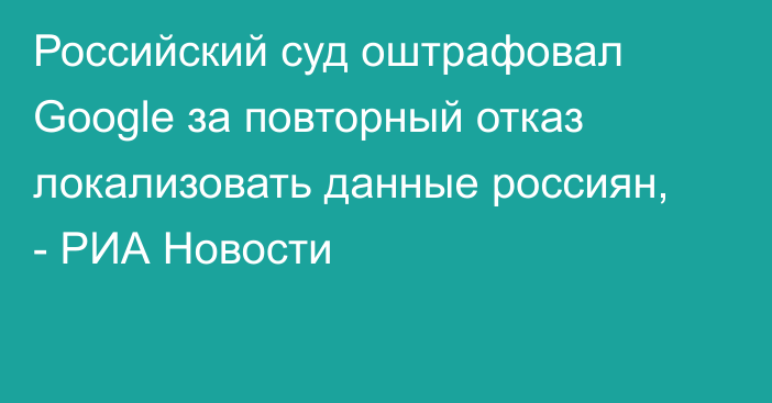 Российский суд оштрафовал Google за повторный отказ локализовать данные россиян, - РИА Новости