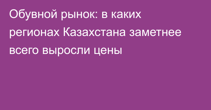 Обувной рынок: в каких регионах Казахстана заметнее всего выросли цены