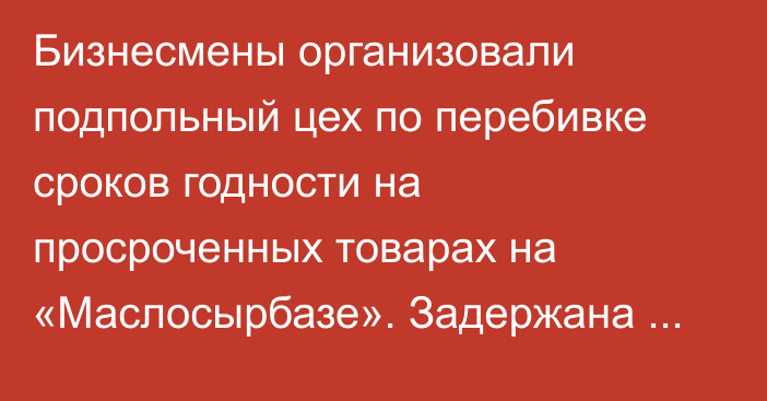 Бизнесмены организовали подпольный цех по перебивке сроков годности на просроченных товарах на «Маслосырбазе». Задержана владелица, - ГКНБ