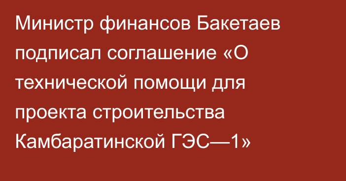 Министр финансов Бакетаев подписал соглашение «О технической помощи для проекта строительства Камбаратинской ГЭС—1»