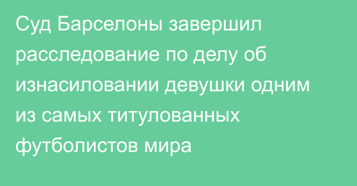 Суд Барселоны завершил расследование по делу об изнасиловании девушки одним из самых титулованных футболистов мира