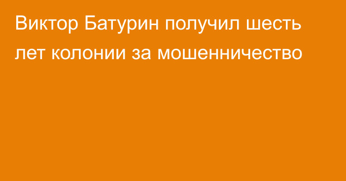 Виктор Батурин получил шесть лет колонии за мошенничество