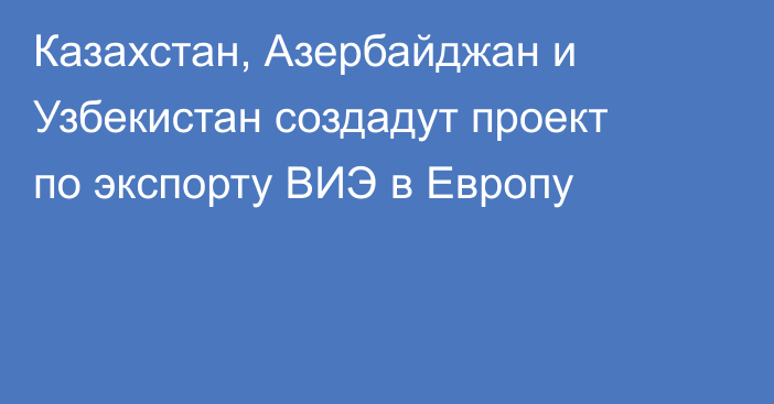 Казахстан, Азербайджан и Узбекистан создадут проект по экспорту ВИЭ в Европу