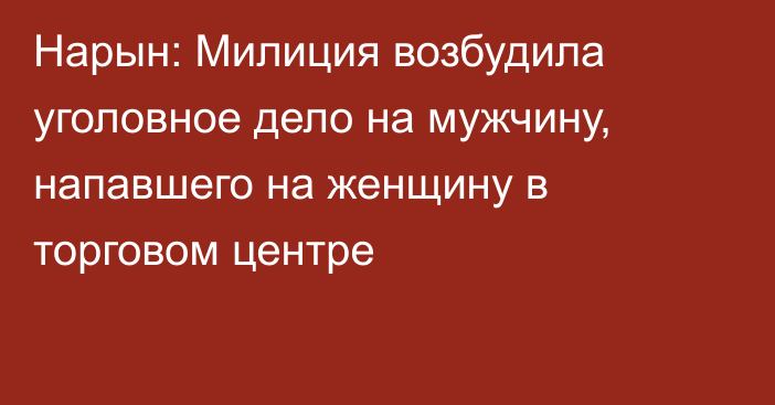 Нарын: Милиция возбудила уголовное дело на мужчину, напавшего на женщину в торговом центре