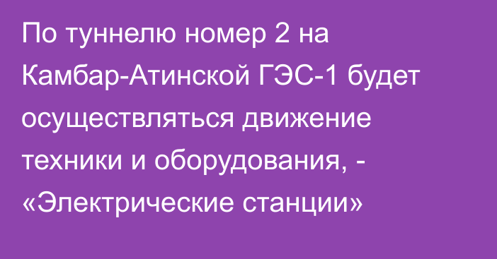 По туннелю номер 2 на Камбар-Атинской ГЭС-1 будет осуществляться движение техники и оборудования, - «Электрические станции»