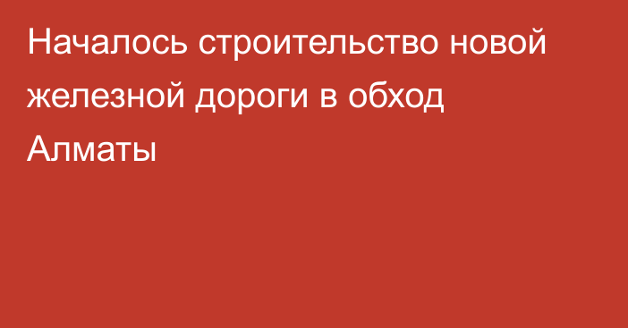 Началось строительство новой железной дороги в обход Алматы