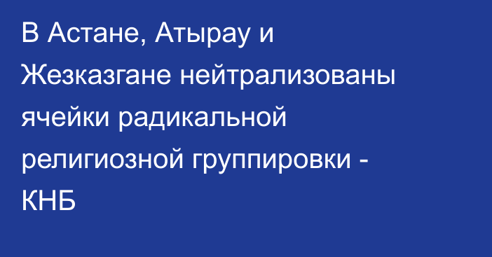 В Астане, Атырау и Жезказгане нейтрализованы ячейки радикальной религиозной группировки - КНБ