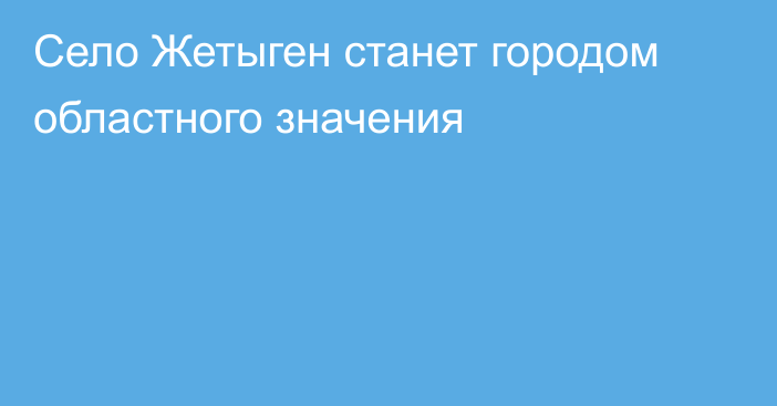 Село Жетыген станет городом областного значения