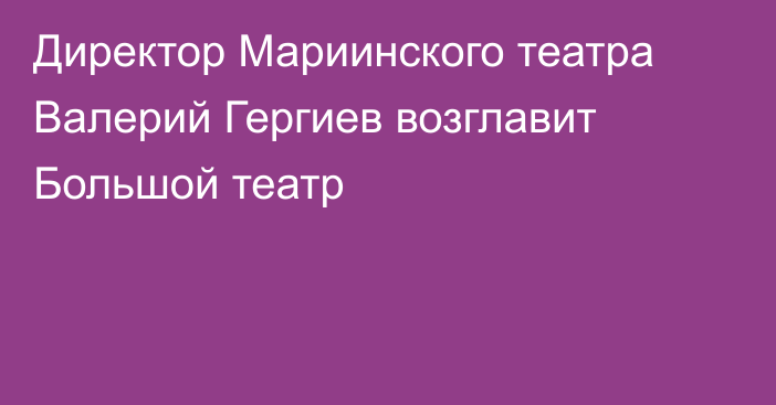 Директор Мариинского театра Валерий Гергиев возглавит Большой театр