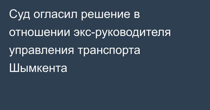 Суд огласил решение в отношении экс-руководителя управления транспорта Шымкента