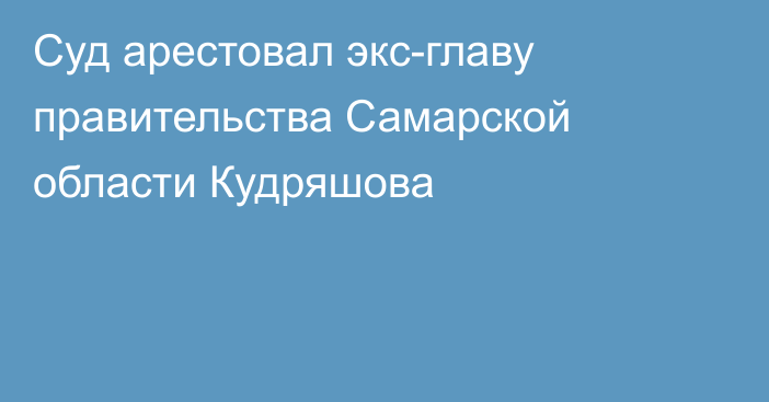 Суд арестовал экс-главу правительства Самарской области Кудряшова