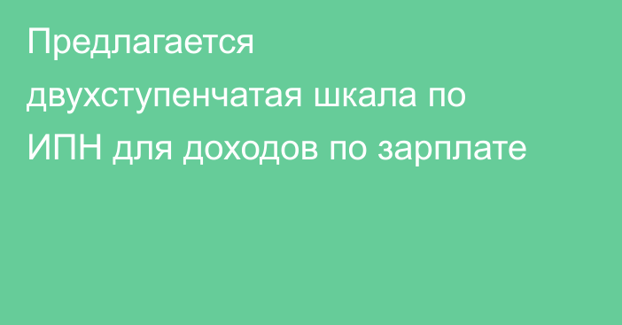 Предлагается двухступенчатая шкала по ИПН для доходов по зарплате