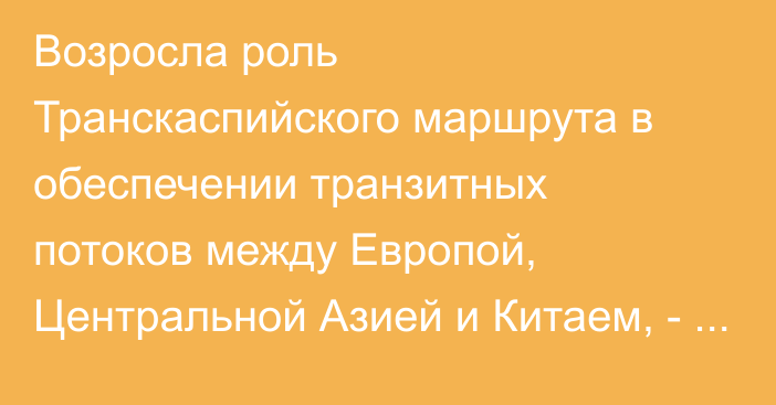 Возросла роль Транскаспийского маршрута в обеспечении транзитных потоков между Европой, Центральной Азией и Китаем, - министр транспорта Казахстана