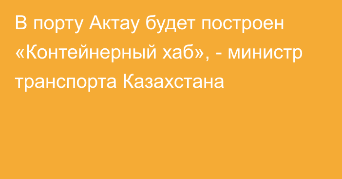 В порту Актау будет построен «Контейнерный хаб», - министр транспорта Казахстана