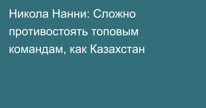 Никола Нанни: Сложно противостоять топовым командам, как Казахстан